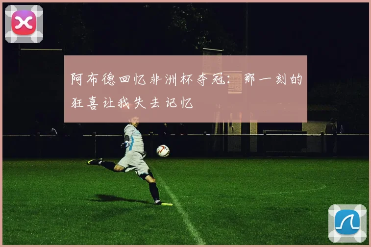 阿布德回忆非洲杯夺冠：那一刻的狂喜让我失去记忆