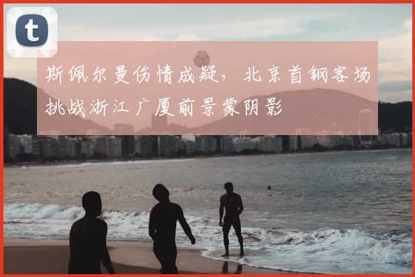 斯佩尔曼伤情成疑，北京首钢客场挑战浙江广厦前景蒙阴影