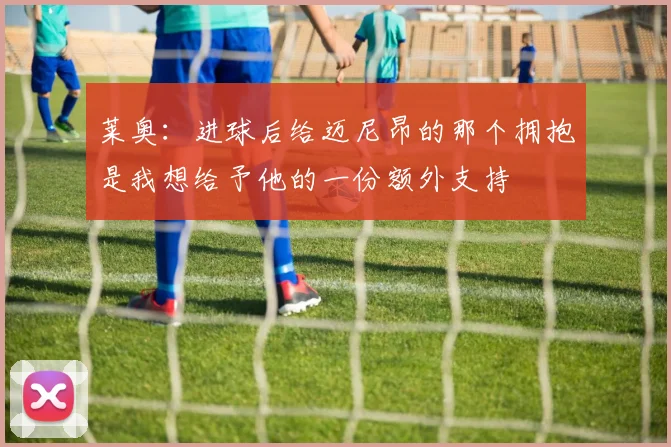 莱奥：进球后给迈尼昂的那个拥抱是我想给予他的一份额外支持