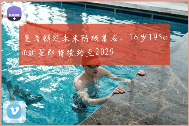 皇马锁定未来防线基石，16岁195cm新星即将续约至2029