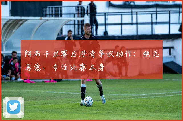 阿布卡尔赛后澄清争议动作：绝无恶意，专注比赛本身