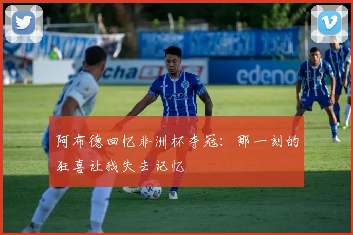 阿布德回忆非洲杯夺冠：那一刻的狂喜让我失去记忆