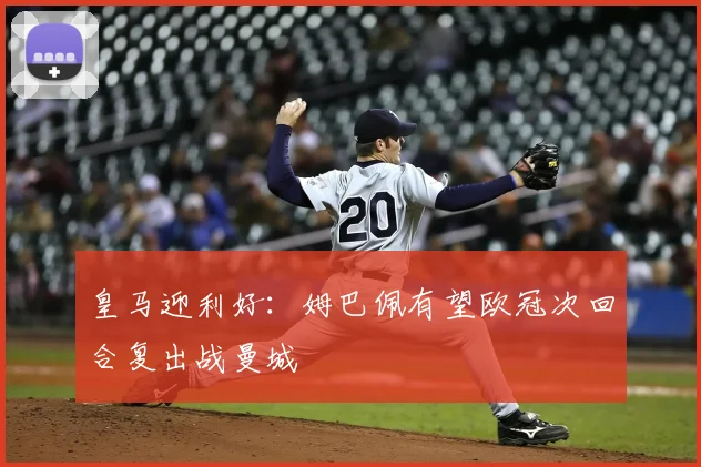 皇马迎利好：姆巴佩有望欧冠次回合复出战曼城