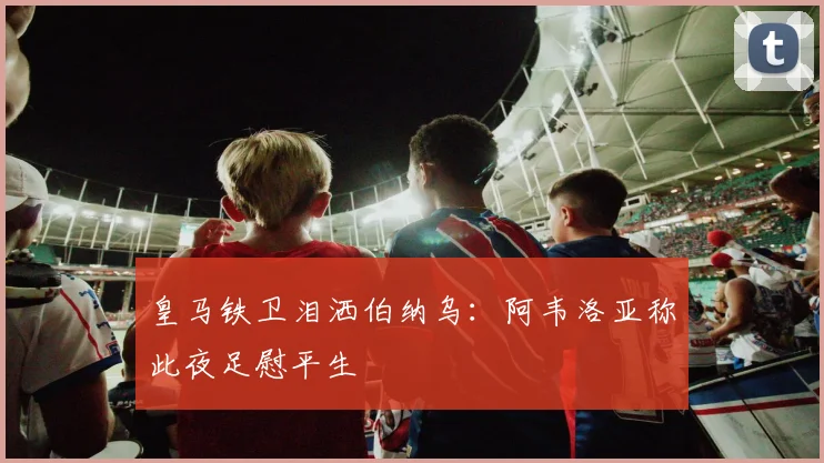 皇马铁卫泪洒伯纳乌：阿韦洛亚称此夜足慰平生
