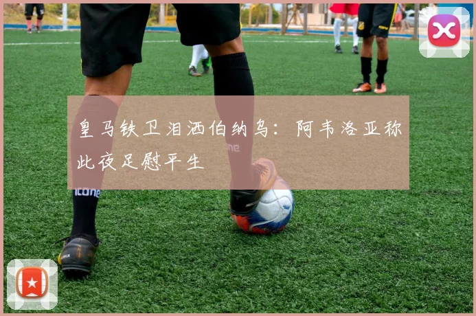 皇马铁卫泪洒伯纳乌：阿韦洛亚称此夜足慰平生