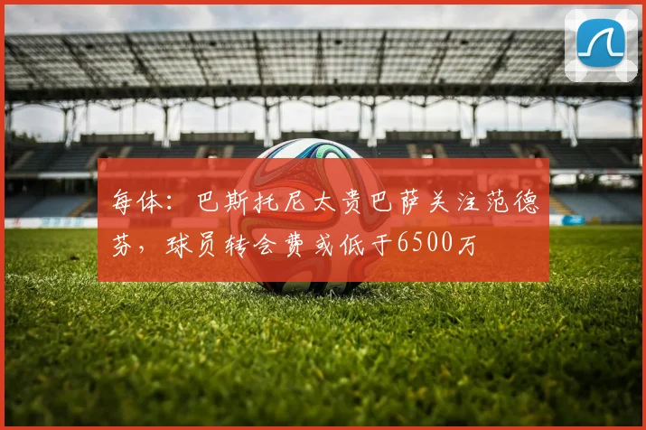 每体：巴斯托尼太贵巴萨关注范德芬，球员转会费或低于6500万