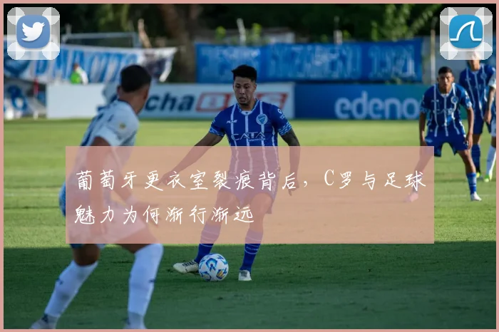 葡萄牙更衣室裂痕背后，C罗与足球魅力为何渐行渐远