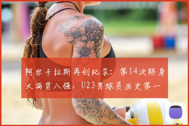 阿尔卡拉斯再创纪录：第14次跻身大满贯八强，U23男球员历史第一