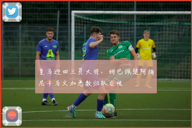 皇马迎回三员大将，姆巴佩楚阿梅尼卡马文加悉数归队合练