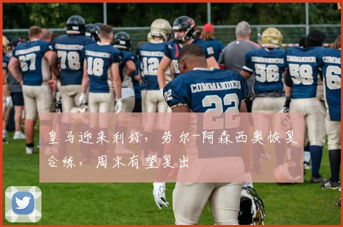 皇马迎来利好，劳尔-阿森西奥恢复合练，周末有望复出