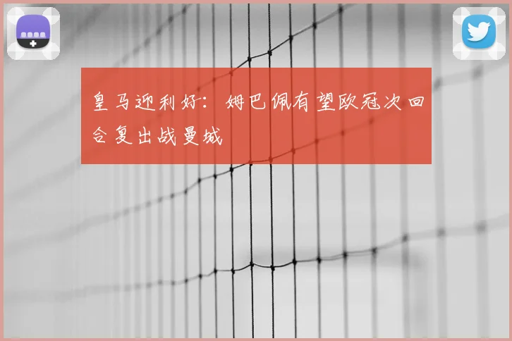 皇马迎利好：姆巴佩有望欧冠次回合复出战曼城
