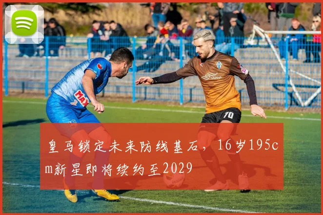 皇马锁定未来防线基石，16岁195cm新星即将续约至2029
